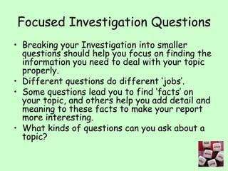 Focused Investigation Questions Breaking your Investigation into smaller questions should help you focus on finding the information you need to deal with your topic properly. Different questions do different ‘jobs’. Some questions lead you to find ‘facts’ on your topic, and others help you add detail and meaning to these facts to make your report more interesting. What kinds of questions can you ask about a topic? 