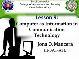 Bicol University
College of Agriculture and Forestry
Guinobatan, Albay
Jona O. Mancera
III-BAT-ATE
Lesson 9:
Computer as Information in
Communication
Technology
 