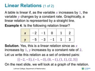 Lehman College, Department of Mathematics
Linear Relations (1 of 2)
A table is linear if, as the variable 𝑥 increases by 1, the
variable 𝑦 changes by a constant rate. Graphically, a
linear relation is represented by a straight line.
Example 4. Is the following relation linear?
Solution. Yes, this is a linear relation since as 𝑥
increases by 1, 𝑦 increases by a constant rate of 2.
Let us write this relation as a set of ordered pairs:
On the next slide, we will look at a graph of the relation.
−2, −5 , −1, −3 , 0, −1 , 1, 1 , 2, 3
 