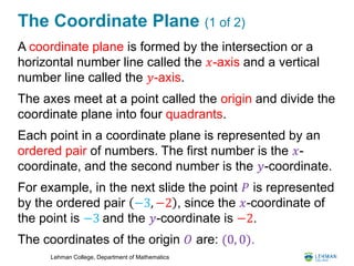 Lehman College, Department of Mathematics
The Coordinate Plane (1 of 2)
A coordinate plane is formed by the intersection or a
horizontal number line called the 𝑥-axis and a vertical
number line called the 𝑦-axis.
The axes meet at a point called the origin and divide the
coordinate plane into four quadrants.
Each point in a coordinate plane is represented by an
ordered pair of numbers. The first number is the 𝑥-
coordinate, and the second number is the 𝑦-coordinate.
For example, in the next slide the point 𝑃 is represented
by the ordered pair −3, −2 , since the 𝑥-coordinate of
the point is −3 and the 𝑦-coordinate is −2.
The coordinates of the origin 𝑂 are: (0, 0).
 