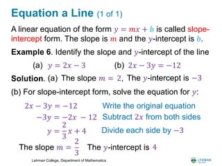 Lehman College, Department of Mathematics
Equation a Line (1 of 1)
A linear equation of the form 𝑦 = 𝑚𝑥 + 𝑏 is called slope-
intercept form. The slope is 𝑚 and the 𝑦-intercept is 𝑏.
Example 6. Identify the slope and 𝑦-intercept of the line
Solution.
(b) For slope-intercept form, solve the equation for 𝑦:
(a) 𝑦 = 2𝑥 − 3 (b) 2𝑥 − 3𝑦 = −12
(a) The slope 𝑚 = 2, The 𝑦-intercept is −3
2𝑥 − 3𝑦 = −12 Write the original equation
−3𝑦 = −2𝑥 − 12 Subtract 2𝑥 from both sides
𝑦 =
2
3
𝑥 + 4 Divide each side by −3
The slope 𝑚 =
2
3
The 𝑦-intercept is 4
 