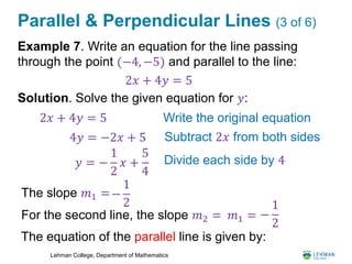 Lehman College, Department of Mathematics
Parallel & Perpendicular Lines (3 of 6)
Example 7. Write an equation for the line passing
through the point (−4, −5) and parallel to the line:
Solution. Solve the given equation for 𝑦:
2𝑥 + 4𝑦 = 5
2𝑥 + 4𝑦 = 5 Write the original equation
4𝑦 = −2𝑥 + 5 Subtract 2𝑥 from both sides
𝑦 = −
1
2
𝑥 +
5
4
Divide each side by 4
The slope 𝑚1 =−
1
2
For the second line, the slope 𝑚2 = −
1
2
The equation of the parallel line is given by:
𝑚1 =
 