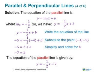 Lehman College, Department of Mathematics
Parallel & Perpendicular Lines (4 of 6)
Solution. The equation of the parallel line is:
𝑦 = 𝑚2 𝑥 + 𝑏
Write the equation of the line
−5 = −
1
2
(−4) + 𝑏 Substitute the point (−4, −5)
−5 = 2 + 𝑏 Simplify and solve for 𝑏
So, we have:where 𝑚2 =−
1
2
The equation of the parallel line is given by:
𝑦 = −
1
2
𝑥 + 𝑏
𝑦 = −
1
2
𝑥 + 𝑏
−7 = 𝑏
𝑦 = −
1
2
𝑥 − 7
 
