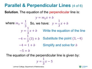 Lehman College, Department of Mathematics
Parallel & Perpendicular Lines (4 of 6)
Solution. The equation of the perpendicular line is:
𝑦 = 𝑚2 𝑥 + 𝑏
Write the equation of the line
−4 =
1
3
(3) + 𝑏 Substitute the point (3, −4)
−4 = 1 + 𝑏 Simplify and solve for 𝑏
So, we have:where 𝑚2 =
1
3
The equation of the perpendicular line is given by:
𝑦 =
1
3
𝑥 + 𝑏
𝑦 =
1
3
𝑥 + 𝑏
−5 = 𝑏
𝑦 =
1
3
𝑥 − 5
 