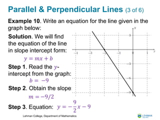 Lehman College, Department of Mathematics
Parallel & Perpendicular Lines (3 of 6)
Example 10. Write an equation for the line given in the
graph below:
𝑦 = 𝑚𝑥 + 𝑏
Solution. We will find
the equation of the line
in slope intercept form:
Step 1. Read the 𝑦-
intercept from the graph:
𝑏 =
Step 2. Obtain the slope:
𝑚 =
Step 3. Equation: 𝑦 = −
9
2
𝑥 − 9
−9
−9/2
 