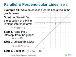 Lehman College, Department of Mathematics
Parallel & Perpendicular Lines (3 of 6)
Example 10. Write an equation for the line given in the
graph below:
𝑦 = 𝑚𝑥 + 𝑏
Solution. We will find
the equation of the line
in slope intercept form:
Step 1. Read the 𝑦-
intercept from the graph:
𝑏 =
Step 2. Obtain the slope:
𝑚 =
Step 3. Equation: 𝑦 = 5𝑥 − 15
5
−15
15/3 =
 