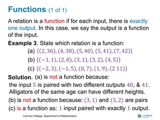 Lehman College, Department of Mathematics
Functions (1 of 1)
A relation is a function if for each input, there is exactly
one output. In this case, we say the output is a function
of the input.
Example 3. State which relation is a function:
Solution.
2, 36 , 4, 38 , 5, 40 , 5, 41 , 7, 42
−1, 1 , 2, 0 , 3, 1 , 3, 2 , 4, 5
(a)
(b)
(c) −2, 3 , −1, 5 , 0, 7 , 1, 9 , 2 11
(a) is not a function because:
the input 5 is paired with two different outputs 40, & 41.
Alligators of the same age can have different heights.
(b) is not a function because: (3, 1) and (3, 2) are pairs
(c) is a function as: 1 input paired with exactly 1 output.
 