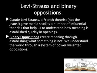 Levi-Strauss and binary
oppositions.
Claude Levi-Strauss, a French theorist (not the
jeans!) gave media studies a number of influential
theories that help us to understand how meaning is
established quickly in openings.
Binary Oppositions create meaning through
establishing what something is not. We understand
the world through a system of power weighted
oppositions.
 