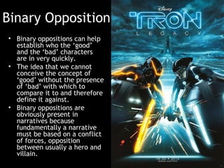 Binary Opposition
• Binary oppositions can help
establish who the ‘good’
and the ‘bad’ characters
are in very quickly.
• The idea that we cannot
conceive the concept of
‘good’ without the presence
of ‘bad’ with which to
compare it to and therefore
define it against.
• Binary oppositions are
obviously present in
narratives because
fundamentally a narrative
must be based on a conflict
of forces, opposition
between usually a hero and
villain.
 