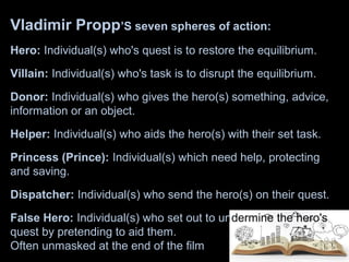 Vladimir Propp’S seven spheres of action:
Hero: Individual(s) who's quest is to restore the equilibrium.
Villain: Individual(s) who's task is to disrupt the equilibrium.
Donor: Individual(s) who gives the hero(s) something, advice,
information or an object.
Helper: Individual(s) who aids the hero(s) with their set task.
Princess (Prince): Individual(s) which need help, protecting
and saving.
Dispatcher: Individual(s) who send the hero(s) on their quest.
False Hero: Individual(s) who set out to undermine the hero's
quest by pretending to aid them.
Often unmasked at the end of the film
 