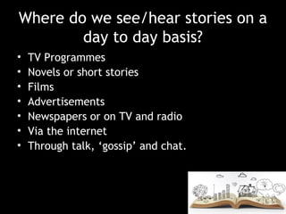 Where do we see/hear stories on a
day to day basis?
• TV Programmes
• Novels or short stories
• Films
• Advertisements
• Newspapers or on TV and radio
• Via the internet
• Through talk, ‘gossip’ and chat.
 