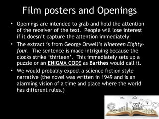 Film posters and Openings
• Openings are intended to grab and hold the attention
of the receiver of the text. People will lose interest
if it doesn’t capture the attention immediately.
• The extract is from George Orwell’s Nineteen Eighty-
four. The sentence is made intriguing because the
clocks strike ‘thirteen’. This immediately sets up a
puzzle or an ENIGMA CODE as Barthes would call it.
• We would probably expect a science fiction style
narrative (the novel was written in 1949 and is an
alarming vision of a time and place where the world
has different rules.)
 