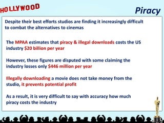 Despite their best efforts studios are finding it increasingly difficult
to combat the alternatives to cinemas
Piracy
The MPAA estimates that piracy & illegal downloads costs the US
industry $20 billion per year
However, these figures are disputed with some claiming the
industry losses only $446 million per year
Illegally downloading a movie does not take money from the
studio, it prevents potential profit
As a result, it is very difficult to say with accuracy how much
piracy costs the industry
 