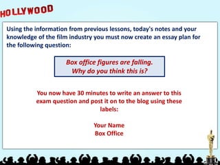 Using the information from previous lessons, today's notes and your
knowledge of the film industry you must now create an essay plan for
the following question:
Box office figures are falling.
Why do you think this is?
You now have 30 minutes to write an answer to this
exam question and post it on to the blog using these
labels:
Your Name
Box Office
 