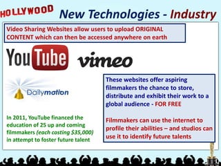 Video Sharing Websites allow users to upload ORIGINAL
CONTENT which can then be accessed anywhere on earth
New Technologies - Industry
These websites offer aspiring
filmmakers the chance to store,
distribute and exhibit their work to a
global audience - FOR FREE
Filmmakers can use the internet to
profile their abilities – and studios can
use it to identify future talents
In 2011, YouTube financed the
education of 25 up and coming
filmmakers (each costing $35,000)
in attempt to foster future talent
 