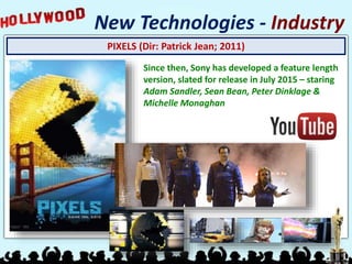 PIXELS (Dir: Patrick Jean; 2011)
New Technologies - Industry
Since then, Sony has developed a feature length
version, slated for release in July 2015 – staring
Adam Sandler, Sean Bean, Peter Dinklage &
Michelle Monaghan
 
