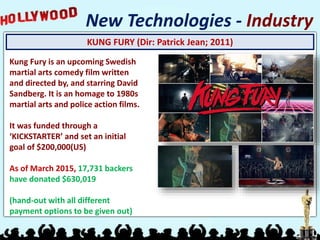 KUNG FURY (Dir: Patrick Jean; 2011)
New Technologies - Industry
Kung Fury is an upcoming Swedish
martial arts comedy film written
and directed by, and starring David
Sandberg. It is an homage to 1980s
martial arts and police action films.
It was funded through a
‘KICKSTARTER’ and set an initial
goal of $200,000(US)
As of March 2015, 17,731 backers
have donated $630,019
(hand-out with all different
payment options to be given out)
 