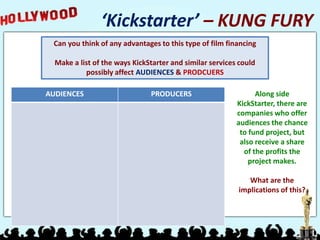 ‘Kickstarter’ – KUNG FURY
Can you think of any advantages to this type of film financing
Make a list of the ways KickStarter and similar services could
possibly affect AUDIENCES & PRODCUERS
Along side
KickStarter, there are
companies who offer
audiences the chance
to fund project, but
also receive a share
of the profits the
project makes.
What are the
implications of this?
AUDIENCES PRODUCERS
 