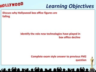 Learning Objectives
Discuss why Hollywood box office figures are
falling
Identify the role new technologies have played in
box office decline
Complete exam style answer to previous FM2
question
 