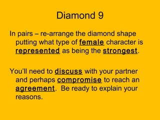 Diamond 9
In pairs – re-arrange the diamond shape
putting what type of female character is
represented as being the strongest.
You’ll need to discuss with your partner
and perhaps compromise to reach an
agreement. Be ready to explain your
reasons.

 