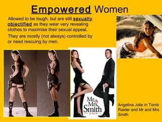 Empowered Women
Allowed to be tough, but are still sexually
objectified as they wear very revealing
clothes to maximise their sexual appeal.
They are mostly (not always) controlled by
or need rescuing by men.

Angelina Jolie in Tomb
Raider and Mr and Mrs
Smith

 