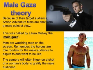 Because of their target audience,
Action Adventure films are shot from
a male point of view.
This was called by Laura Mulvey the
‘male gaze’.
Men are watching men on the
screen. Remember: the heroes are
role models for the male audience to
aspire to and want to be like.
The camera will often linger on a shot
of a woman’s body to gratify the male
audience.

 