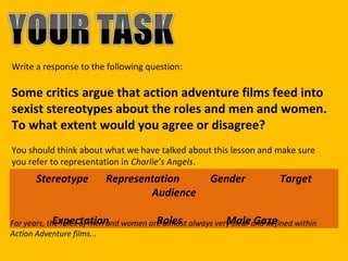 Write a response to the following question:

Some critics argue that action adventure films feed into
sexist stereotypes about the roles and men and women.
To what extent would you agree or disagree?
You should think about what we have talked about this lesson and make sure
you refer to representation in Charlie’s Angels.

Stereotype

Representation
Audience

Gender

Target

Expectation
Roles
Male Gaze
For years, the roles of men and women are almost always very clear and defined within
Action Adventure films...

 