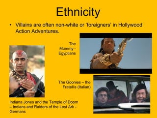 Ethnicity
• Villains are often non-white or ‘foreigners’ in Hollywood
Action Adventures.
The
Mummy Egyptians

The Goonies – the
Fratellis (Italian)

Indiana Jones and the Temple of Doom
– Indians and Raiders of the Lost Ark Germans

 