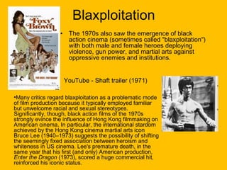Blaxploitation
•

The 1970s also saw the emergence of black
action cinema (sometimes called "blaxploitation")
with both male and female heroes deploying
violence, gun power, and martial arts against
oppressive enemies and institutions.
YouTube - Shaft trailer (1971)

•Many critics regard blaxploitation as a problematic mode
of film production because it typically employed familiar
but unwelcome racial and sexual stereotypes.
Significantly, though, black action films of the 1970s
strongly evince the influence of Hong Kong filmmaking on
American cinema. In particular, the international stardom
achieved by the Hong Kong cinema martial arts icon
Bruce Lee (1940–1973) suggests the possibility of shifting
the seemingly fixed association between heroism and
whiteness in US cinema. Lee's premature death, in the
same year that his first (and only) American production,
Enter the Dragon (1973), scored a huge commercial hit,
reinforced his iconic status.

 