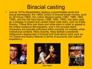 •

Biracial casting

Just as 1970s blaxploitation deploys uncomfortable racial and
sexual stereotypes, the 1980s variant of biracial buddy movies, such
as 48 Hours (1982), the Lethal Weapon series (1987, 1989, 1992,
1998), and the Die Hard series (1988, 1990, 1995), has been read
as a strategy to exploit and contain black male stars, such as Eddie
Murphy. These films pair black and white stars in order to appeal to
the widest audience demographic, and in the process black
characters are typically portrayed within primarily (or entirely) white
institutional contexts. More recently, Mary Beltrán considered
Hollywood's deployment of biracial and multi-ethnic stars such as
Vin Diesel and Keanu Reeves in terms of economic and cultural
expediency.

Die Hard

 