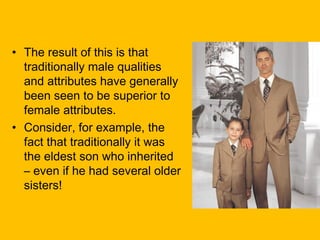 • The result of this is that
traditionally male qualities
and attributes have generally
been seen to be superior to
female attributes.
• Consider, for example, the
fact that traditionally it was
the eldest son who inherited
– even if he had several older
sisters!

 
