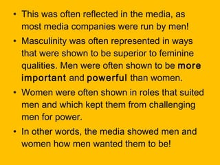 • This was often reflected in the media, as
most media companies were run by men!
• Masculinity was often represented in ways
that were shown to be superior to feminine
qualities. Men were often shown to be more
important and powerful than women.
• Women were often shown in roles that suited
men and which kept them from challenging
men for power.
• In other words, the media showed men and
women how men wanted them to be!

 