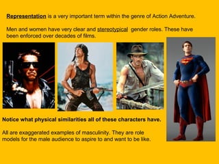 Representation is a very important term within the genre of Action Adventure.
Men and women have very clear and stereotypical gender roles. These have
been enforced over decades of films.

Notice what physical similarities all of these characters have.
All are exaggerated examples of masculinity. They are role
models for the male audience to aspire to and want to be like.

 
