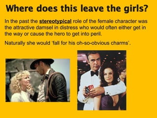 In the past the stereotypical role of the female character was
the attractive damsel in distress who would often either get in
the way or cause the hero to get into peril.
Naturally she would ‘fall for his oh-so-obvious charms’.

 