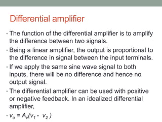 Differential amplifier
• The function of the differential amplifier is to amplify
the difference between two signals.
• Being a linear amplifier, the output is proportional to
the difference in signal between the input terminals.
• If we apply the same sine wave signal to both
inputs, there will be no difference and hence no
output signal.
• The differential amplifier can be used with positive
or negative feedback. In an idealized differential
amplifier,
• vo = Av(v1 - v2 )
 