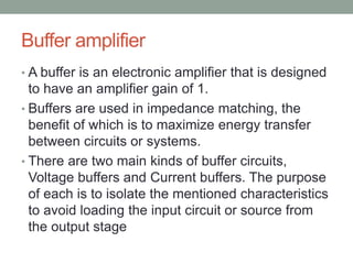Buffer amplifier
• A buffer is an electronic amplifier that is designed
to have an amplifier gain of 1.
• Buffers are used in impedance matching, the
benefit of which is to maximize energy transfer
between circuits or systems.
• There are two main kinds of buffer circuits,
Voltage buffers and Current buffers. The purpose
of each is to isolate the mentioned characteristics
to avoid loading the input circuit or source from
the output stage
 