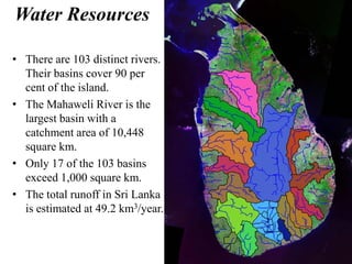 Water Resources
• There are 103 distinct rivers.
Their basins cover 90 per
cent of the island.
• The Mahaweli River is the
largest basin with a
catchment area of 10,448
square km.
• Only 17 of the 103 basins
exceed 1,000 square km.
• The total runoff in Sri Lanka
is estimated at 49.2 km3/year.
 