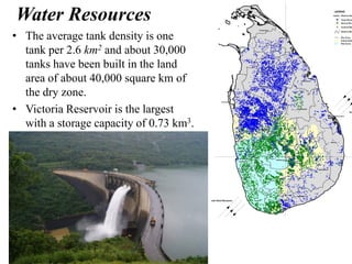 Water Resources
• The average tank density is one
tank per 2.6 km2 and about 30,000
tanks have been built in the land
area of about 40,000 square km of
the dry zone.
• Victoria Reservoir is the largest
with a storage capacity of 0.73 km3.
 