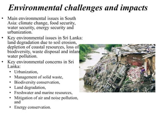Environmental challenges and impacts
• Main environmental issues in South
Asia: climate change, food security,
water security, energy security and
urbanization.
• Key environmental issues in Sri Lanka:
land degradation due to soil erosion,
depletion of coastal resources, loss of
biodiversity, waste disposal and inland
water pollution.
• Key environmental concerns in Sri
Lanka:
• Urbanization,
• Management of solid waste,
• Biodiversity conservation,
• Land degradation,
• Freshwater and marine resources,
• Mitigation of air and noise pollution,
and
• Energy conservation.
 