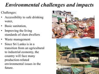 Environmental challenges and impacts
Challenges:
• Accessibility to safe drinking
water,
• Basic sanitation,
• Improving the living
standards of slum dwellers
• Waste management
• Since Sri Lanka is in a
transition from an agricultural
to industrial economy, the
country will face many
production-related
environmental issues in the
future.
 