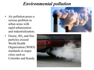 Environmental pollution
• Air pollution poses a
serious problem in
urban areas with
rapid urbanization
and industrialization.
• Ozone, SO2 and fine
particles exceed
World Health
Organization (WHO)
standards in major
cities such as
Colombo and Kandy.
 