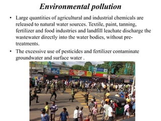Environmental pollution
• Large quantities of agricultural and industrial chemicals are
released to natural water sources. Textile, paint, tanning,
fertilizer and food industries and landfill leachate discharge the
wastewater directly into the water bodies, without pre-
treatments.
• The excessive use of pesticides and fertilizer contaminate
groundwater and surface water .
 