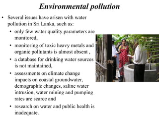Environmental pollution
• Several issues have arisen with water
pollution in Sri Lanka, such as:
• only few water quality parameters are
monitored,
• monitoring of toxic heavy metals and
organic pollutants is almost absent ,
• a database for drinking water sources
is not maintained,
• assessments on climate change
impacts on coastal groundwater,
demographic changes, saline water
intrusion, water mining and pumping
rates are scarce and
• research on water and public health is
inadequate.
 