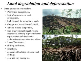 Land degradation and deforestation
• Direct causes for soil erosion:
• Poor water management,
• lack of awareness on land
degradation,
• high demand for agricultural lands,
• drought and uncertainty of rainfall,
• failures of land-use policies,
• lack of government incentives and
inadequate capacity of governmental
organizations to implement a
systematic program on conservation,
• loss of forest cover,
• shifting cultivation,
• landslides,
• exposure of building sites and road
cuttings,
• gem and clay mining etc.
 