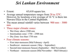 Sri Lankan Environment
• Extent: 65,610 square km.
• Average annual temperature ranges from 28 to 320C.
However, by locations a low average of 16 °C is there inn
Nuwara Eliya in the Central Highlands.
• The mean annual rainfall varies between 900 mm - 5000
mm
• Three major climatic zones:
– Wet Zone: above 2500 mm
– Intermediate zone: 1750 – 2500 mm
– Dry Zone: less than 1750 mm
• Four climate seasons:
– First inter-monsoon (Mid February -April)
– Southwest –monsoon season ( May – September)
– Second inter-monsoon Season (September – Mid November)
– Northeast – monsoon season (Mid November – Mid February)
 