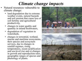 Climate change impacts
• Natural resources vulnerable to
climate change:
• land degradation due to extreme
weather events, natural hazards
and soil erosion that cause loss of
soil fertility and agricultural
productivity,
• changes in water quality and
quantity in inland freshwaters,
• degradation of vegetation in
watersheds,
• changes in terrestrial, wetland,
marine and maritime ecosystems,
their species and ecosystem
services, due to changes in
rainfall regimes, rising
temperatures, ocean acidification
and sea-level rise and e) changes
in growth and reproduction rates,
geographic ranges of species and
phenology of plants.
 