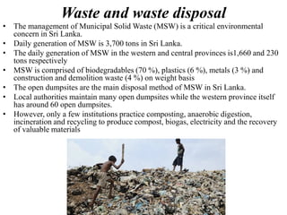Waste and waste disposal
• The management of Municipal Solid Waste (MSW) is a critical environmental
concern in Sri Lanka.
• Daily generation of MSW is 3,700 tons in Sri Lanka.
• The daily generation of MSW in the western and central provinces is1,660 and 230
tons respectively
• MSW is comprised of biodegradables (70 %), plastics (6 %), metals (3 %) and
construction and demolition waste (4 %) on weight basis
• The open dumpsites are the main disposal method of MSW in Sri Lanka.
• Local authorities maintain many open dumpsites while the western province itself
has around 60 open dumpsites.
• However, only a few institutions practice composting, anaerobic digestion,
incineration and recycling to produce compost, biogas, electricity and the recovery
of valuable materials
 