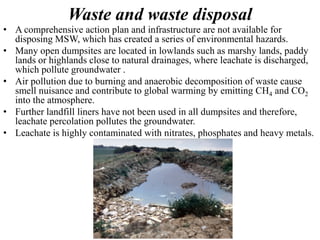 Waste and waste disposal
• A comprehensive action plan and infrastructure are not available for
disposing MSW, which has created a series of environmental hazards.
• Many open dumpsites are located in lowlands such as marshy lands, paddy
lands or highlands close to natural drainages, where leachate is discharged,
which pollute groundwater .
• Air pollution due to burning and anaerobic decomposition of waste cause
smell nuisance and contribute to global warming by emitting CH4 and CO2
into the atmosphere.
• Further landfill liners have not been used in all dumpsites and therefore,
leachate percolation pollutes the groundwater.
• Leachate is highly contaminated with nitrates, phosphates and heavy metals.
 