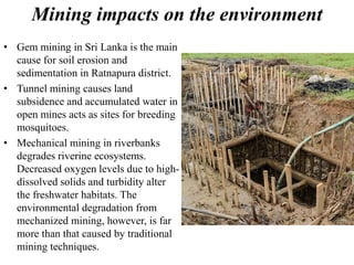 Mining impacts on the environment
• Gem mining in Sri Lanka is the main
cause for soil erosion and
sedimentation in Ratnapura district.
• Tunnel mining causes land
subsidence and accumulated water in
open mines acts as sites for breeding
mosquitoes.
• Mechanical mining in riverbanks
degrades riverine ecosystems.
Decreased oxygen levels due to high-
dissolved solids and turbidity alter
the freshwater habitats. The
environmental degradation from
mechanized mining, however, is far
more than that caused by traditional
mining techniques.
 