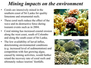 Mining impacts on the environment
• Corals are intensively mined in the
southern coast of Sri Lanka for quality
limestone and ornamental reefs.
• These coral reefs reduce the effect of the
wave and its destructive force during
tsunami events such as in 2004.
• Coral mining has increased coastal erosion
along the west coast, south of Colombo
and along the south coast of Sri Lanka.
• The low availability of larval influx,
deteriorating environmental conditions
(e.g. increased level of sedimentation) and
competition with fast growing algae,
caused by mining activities, would further
retard the recovery rate of coral reefs and
ultimately reduce tourists’ footfalls.
 